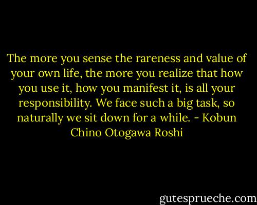 The more you sense the rareness and value of your own life, the more you realize that how you use it, how you manifest it, is all your responsibility. We face such a big task, so naturally we sit down for a while. - Kobun Chino Otogawa Roshi
