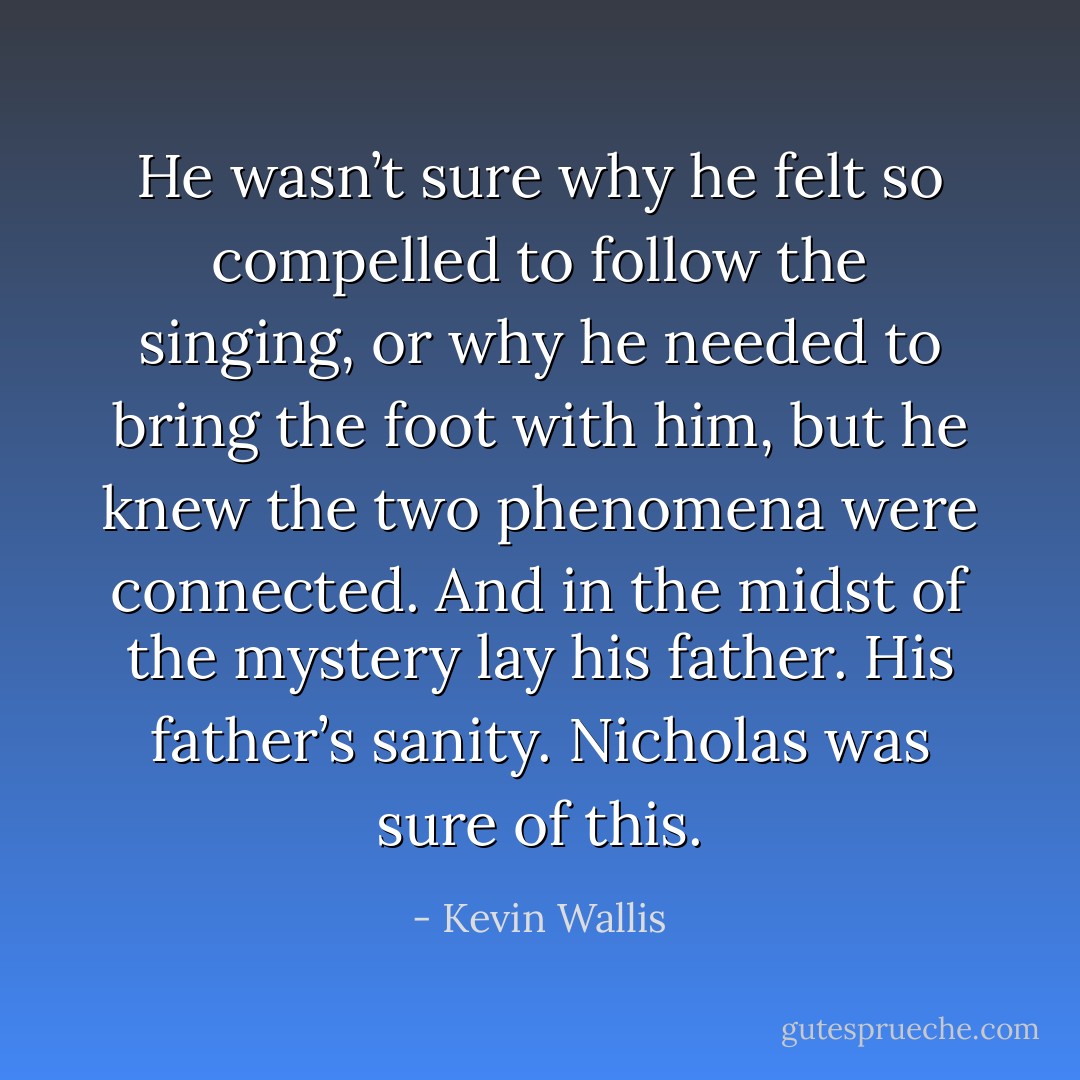 He wasn’t sure why he felt so compelled to follow the singing, or why he needed to bring the foot with him, but he knew the two phenomena were connected. And in the midst of the mystery lay his father. His father’s sanity. Nicholas was sure of this. - Kevin Wallis