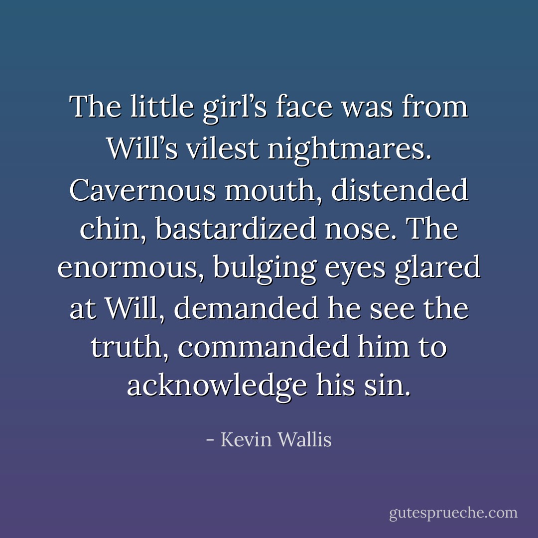 The little girl’s face was from Will’s vilest nightmares. Cavernous mouth, distended chin, bastardized nose. The enormous, bulging eyes glared at Will, demanded he see the truth, commanded him to acknowledge his sin. - Kevin Wallis