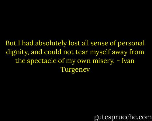 But I had absolutely lost all sense of personal dignity, and could not tear myself away from the spectacle of my own misery. - Ivan Turgenev