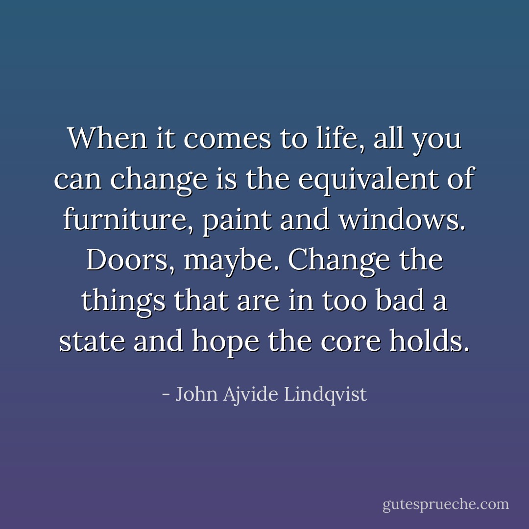 When it comes to life, all you can change is the equivalent of furniture, paint and windows. Doors, maybe. Change the things that are in too bad a state and hope the core holds. - John Ajvide Lindqvist