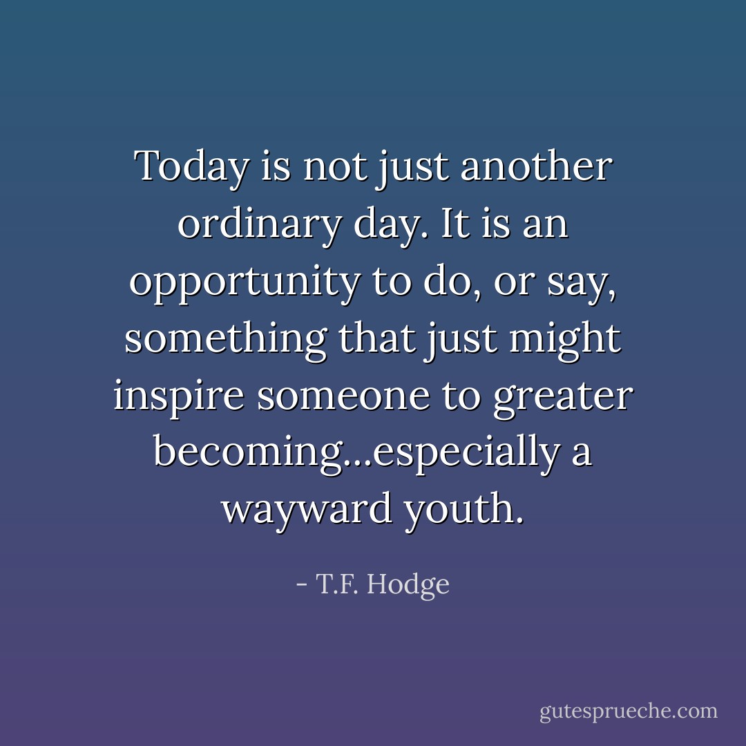 Today is not just another ordinary day. It is an opportunity to do, or say, something that just might inspire someone to greater becoming...especially a wayward youth. - T.F. Hodge