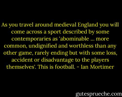 As you travel around medieval England you will come across a sport described by some contemporaries as 'abominable ... more common, undignified and worthless than any other game, rarely ending but with some loss, accident or disadvantage to the players themselves'. This is football. - Ian Mortimer