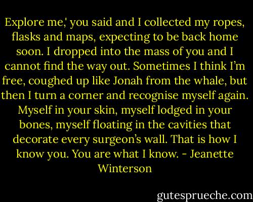 Explore me,' you said and I collected my ropes, flasks and maps, expecting to be back home soon. I dropped into the mass of you and I cannot find the way out. Sometimes I think I’m free, coughed up like Jonah from the whale, but then I turn a corner and recognise myself again. Myself in your skin, myself lodged in your bones, myself floating in the cavities that decorate every surgeon’s wall. That is how I know you. You are what I know. - Jeanette Winterson