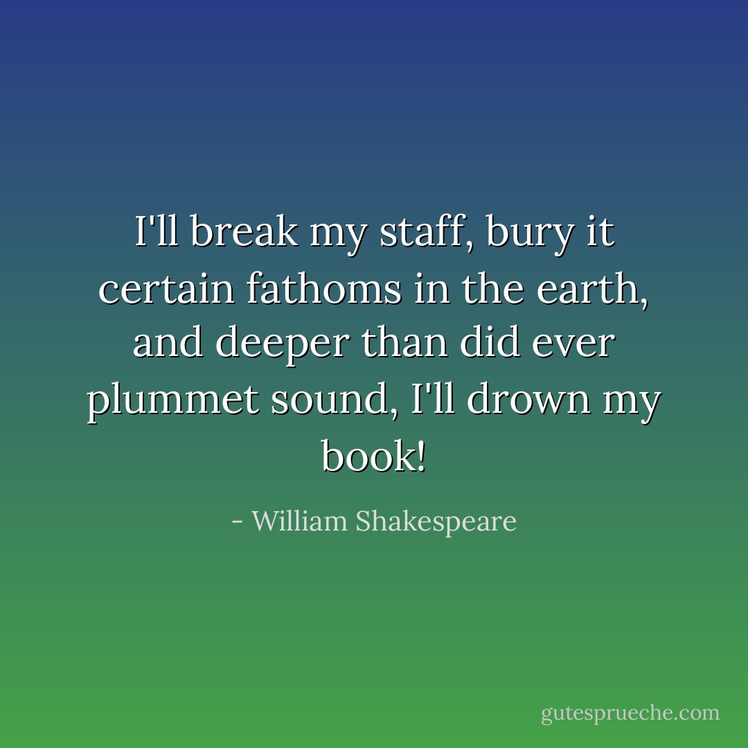 I'll break my staff, bury it certain fathoms in the earth, and deeper than did ever plummet sound, I'll drown my book! - William Shakespeare
