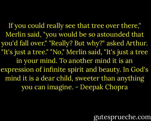 If you could really see that tree over there," Merlin said, "you would be so astounded that you'd fall over."<br />"Really? But why?" asked Arthur. "It's just a tree."<br />"No," Merlin said, "It's just a tree in your mind. To another mind it is an expression of infinite spirit and beauty. In God's mind it is a dear child, sweeter than anything you can imagine. - Deepak Chopra