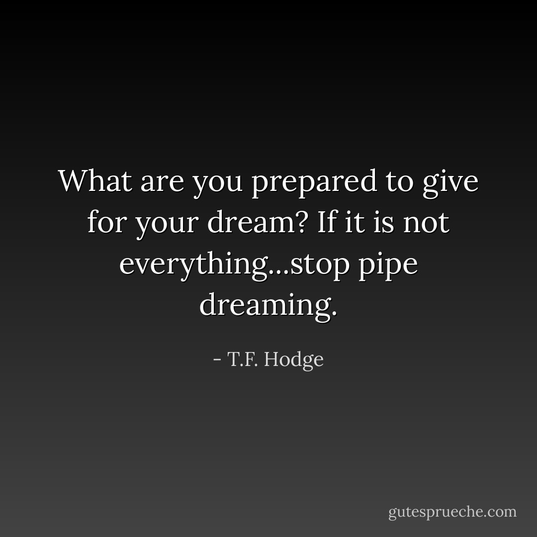 What are you prepared to give for your dream? If it is not everything...stop pipe dreaming. - T.F. Hodge