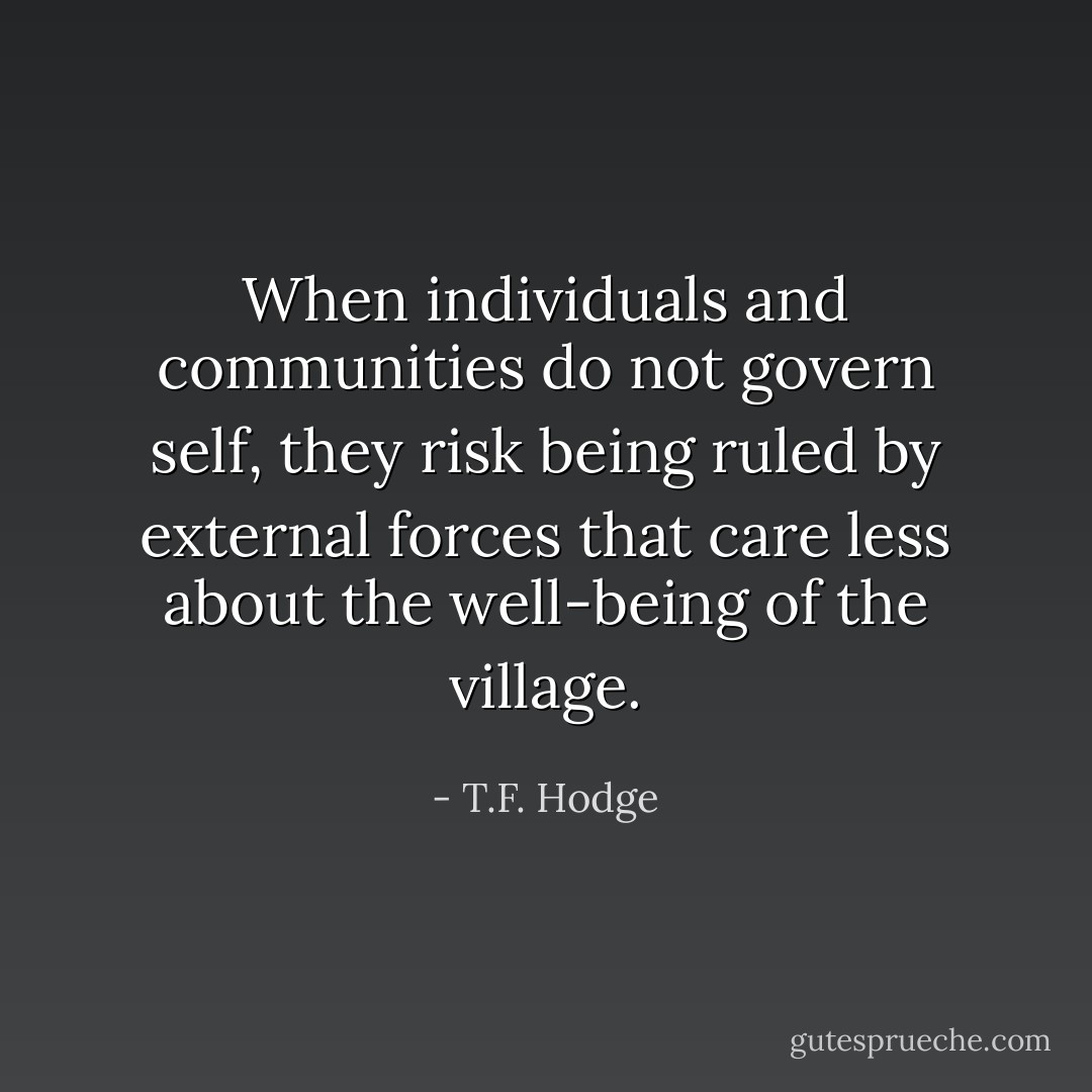 When individuals and communities do not govern self, they risk being ruled by external forces that care less about the well-being of the village. - T.F. Hodge