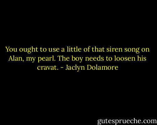 You ought to use a little of that siren song on Alan, my pearl. The boy needs to loosen his cravat. - Jaclyn Dolamore