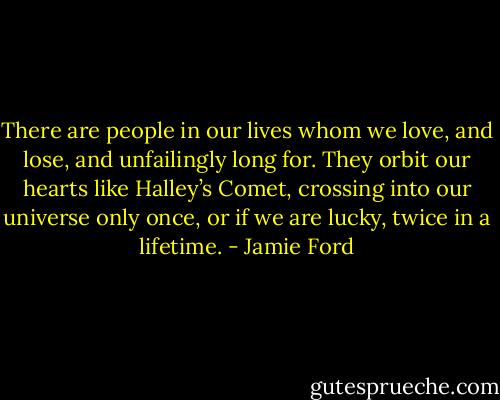 There are people in our lives whom we love, and lose, and unfailingly long for. They orbit our hearts like Halley’s Comet, crossing into our universe only once, or if we are lucky, twice in a lifetime. - Jamie Ford