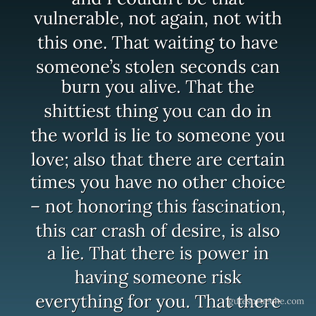 I am a few years older now and I know this: There are tastes of mouths I could not have lived without; there are times I’ve pretended it was just about the sex because I couldn’t stand the way my heart was about to burst with happiness and awe and I couldn’t be that vulnerable, not again, not with this one. That waiting to have someone’s stolen seconds can burn you alive. That the shittiest thing you can do in the world is lie to someone you love; also that there are certain times you have no other choice – not honoring this fascination, this car crash of desire, is also a lie. That there is power in having someone risk everything for you. That there is nothing more frightening than being willing to take this freefall. That it is not as simple as we were always promised. Love – at least the pair-bonded, prescribed love – does not conquer all. - Daphne Gottlieb