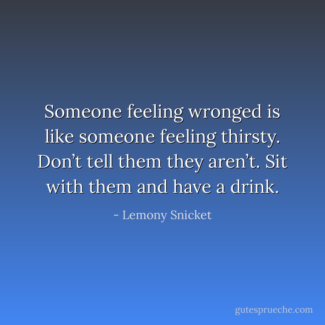 Someone feeling wronged is like someone feeling thirsty. Don’t tell them they aren’t. Sit with them and have a drink. - Lemony Snicket