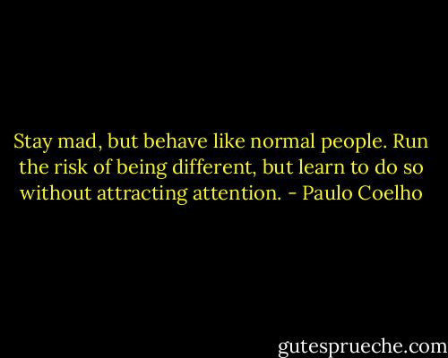 Stay mad, but behave like normal people. Run the risk of being different, but learn to do so without attracting attention. - Paulo Coelho