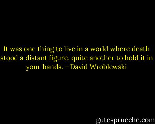 It was one thing to live in a world where death stood a distant figure, quite another to hold it in your hands. - David Wroblewski