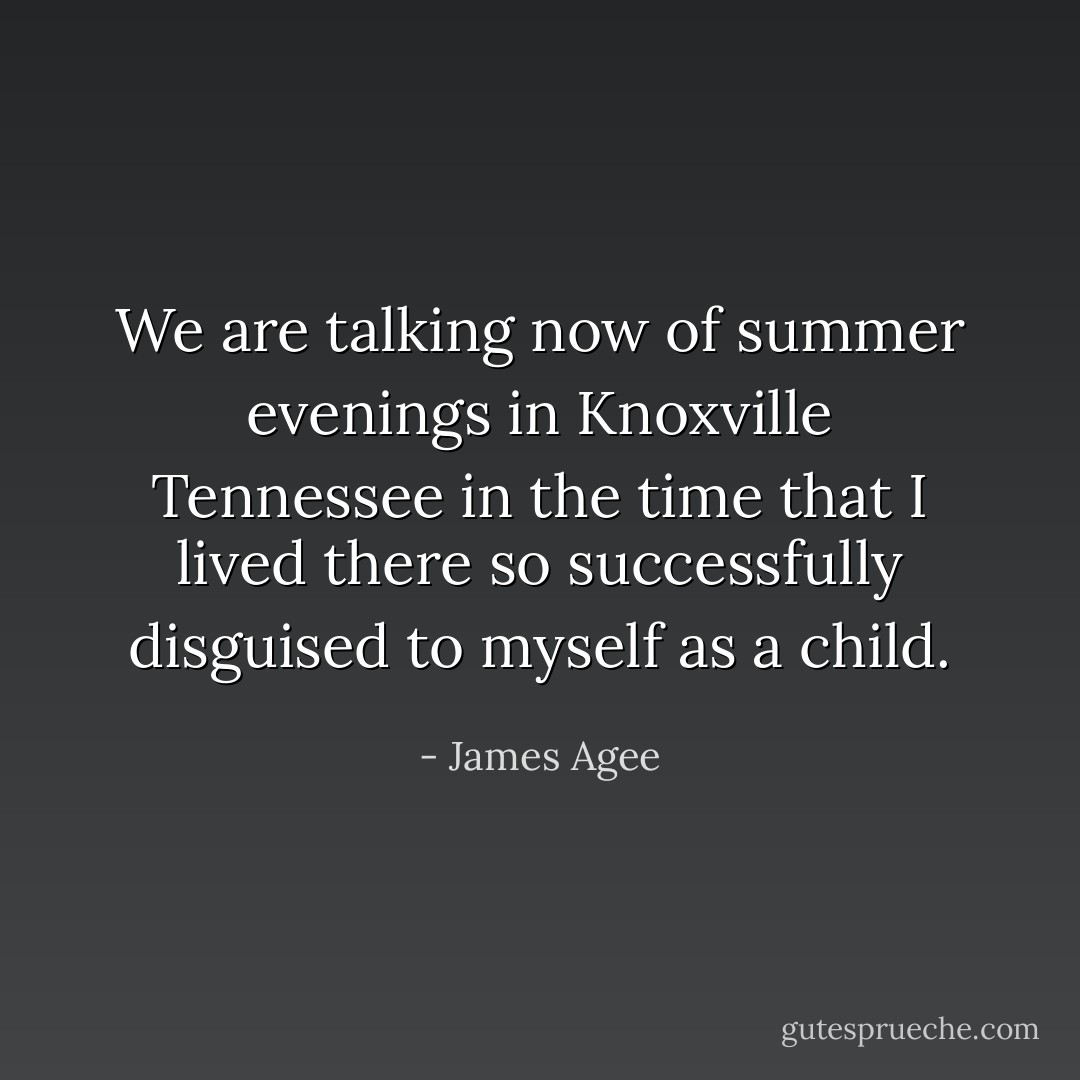We are talking now of summer evenings in Knoxville Tennessee in the time that I lived there so successfully disguised to myself as a child. - James Agee