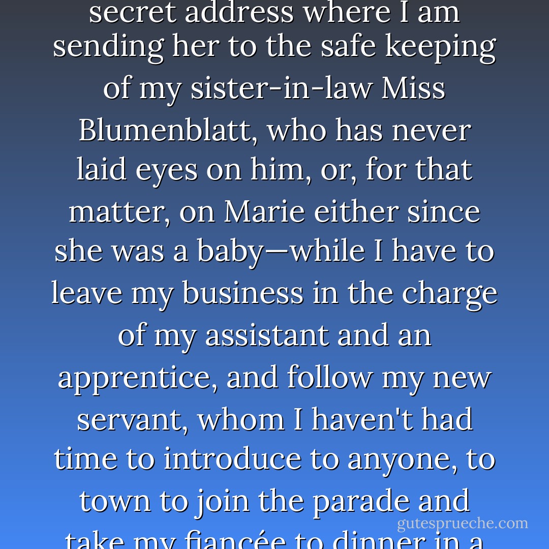 Why do I have a sense of impending disaster?<br /><i>(He reflects)</i> Sonders is after my niece and has discovered the secret address where I am sending her to the safe keeping of my sister-in-law Miss Blumenblatt, who has never laid eyes on him, or, for that matter, on Marie either since she was a baby—while I have to leave my business in the charge of my assistant and an apprentice, and follow my new servant, whom I haven't had time to introduce to anyone, to town to join the parade and take my fiancée to dinner in a uniform I can't sit down in.<br />One false move and we could have a farce on our hands. - Tom Stoppard