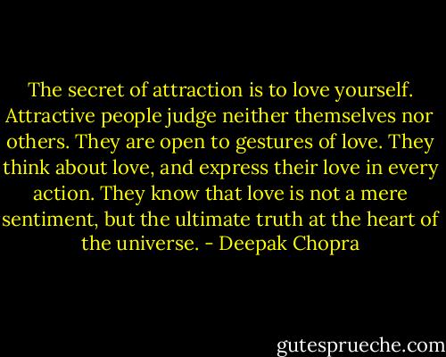 The secret of attraction is to love yourself. Attractive people judge neither themselves nor others. They are open to gestures of love. They think about love, and express their love in every action. They know that love is not a mere sentiment, but the ultimate truth at the heart of the universe. - Deepak Chopra
