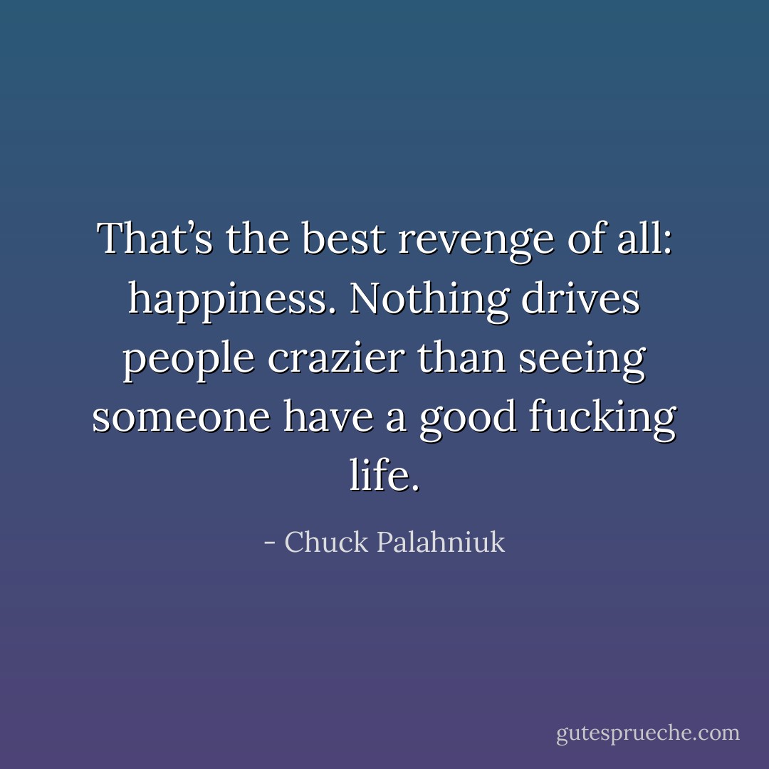 That’s the best revenge of all: happiness. Nothing drives people crazier than seeing someone have a good fucking life. - Chuck Palahniuk