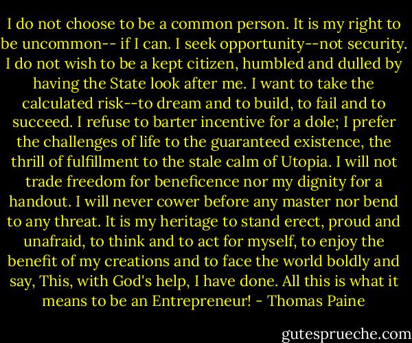 I do not choose to be a common person. It is my right to be uncommon-- if I can. I seek opportunity--not security. I do not wish to be a kept citizen, humbled and dulled by having the State look after me. I want to take the calculated risk--to dream and to build, to fail and to succeed. I refuse to barter incentive for a dole; I prefer the challenges of life to the guaranteed existence, the thrill of fulfillment to the stale calm of Utopia. I will not trade freedom for beneficence nor my dignity for a handout. I will never cower before any master nor bend to any threat. It is my heritage to stand erect, proud and unafraid, to think and to act for myself, to enjoy the benefit of my creations and to face the world boldly and say, This, with God's help, I have done. All this is what it means to be an Entrepreneur! - Thomas Paine