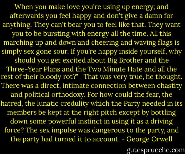When you make love you're using up energy; and afterwards you feel happy and don't give a damn for anything. They can't bear you to feel like that. They want you to be bursting with energy all the time. All this marching up and down and cheering and waving flags is simply sex gone sour. If you're happy inside yourself, why should you get excited about Big Brother and the Three-Year Plans and the Two Minute Hate and all the rest of their bloody rot?" <br /> That was very true, he thought. There was a direct, intimate connection between chastity and political orthodoxy. For how could the fear, the hatred, the lunatic credulity which the Party needed in its members be kept at the right pitch except by bottling down some powerful instinct in using it as a driving force? The sex impulse was dangerous to the party, and the party had turned it to account. - George Orwell