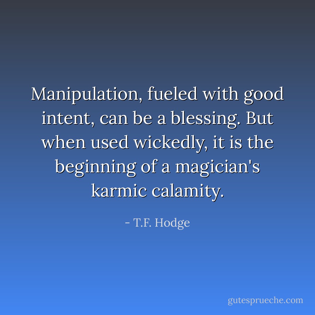 Manipulation, fueled with good intent, can be a blessing. But when used wickedly, it is the beginning of a magician's karmic calamity. - T.F. Hodge