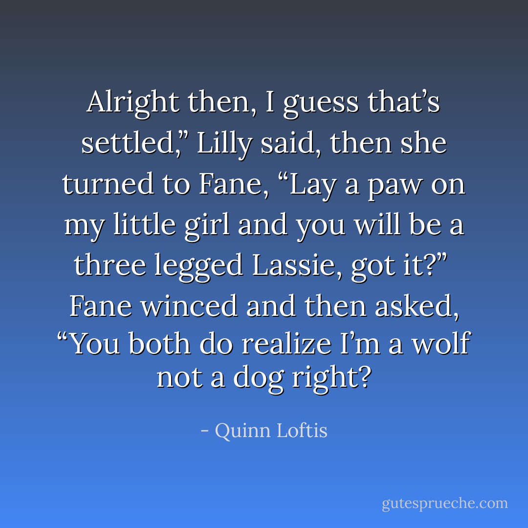 Alright then, I guess that’s settled,” Lilly said, then she turned to Fane, “Lay a paw on my little girl and you will be a three legged Lassie, got it?” <br />Fane winced and then asked, “You both do realize I’m a wolf not a dog right? - Quinn Loftis