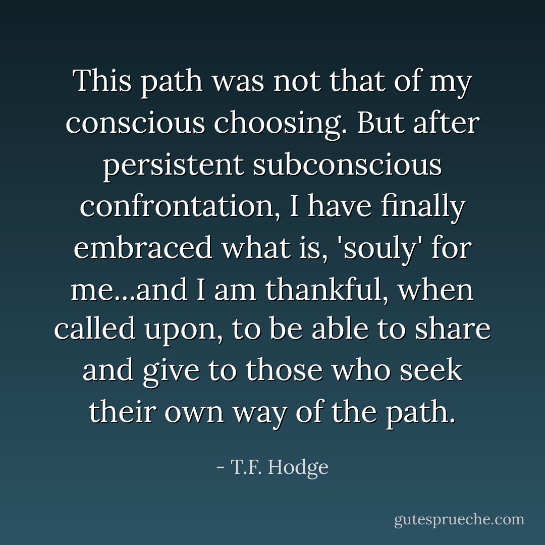 This path was not that of my conscious choosing. But after persistent subconscious confrontation, I have finally embraced what is, 'souly' for me...and I am thankful, when called upon, to be able to share and give to those who seek their own way of the path. - T.F. Hodge