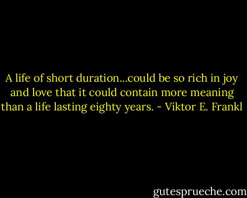 A life of short duration...could be so rich in joy and love that it could contain more meaning than a life lasting eighty years. - Viktor E. Frankl