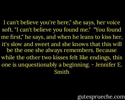 I can't believe you're here," she says, her voice soft. "I can't believe you found me."<br /><br />"You found me first," he says, and when he leans to kiss her, it's slow and sweet and she knows that this will be the one she always remembers. Because while the other two kisses felt like endings, this one is unquestionably a beginning. - Jennifer E. Smith