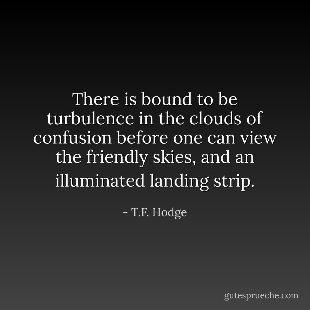 There is bound to be turbulence in the clouds of confusion before one can view the friendly skies, and an illuminated landing strip. - T.F. Hodge