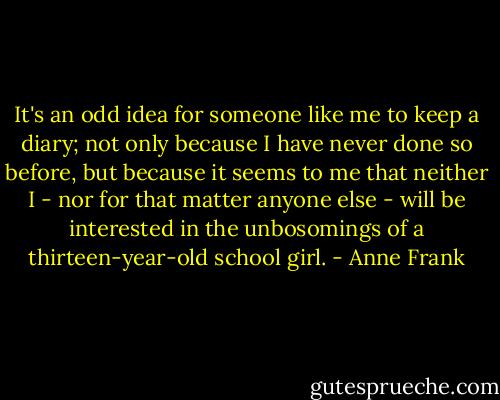 It's an odd idea for someone like me to keep a diary; not only because I have never done so before, but because it seems to me that neither I - nor for that matter anyone else - will be interested in the unbosomings of a thirteen-year-old school girl. - Anne Frank