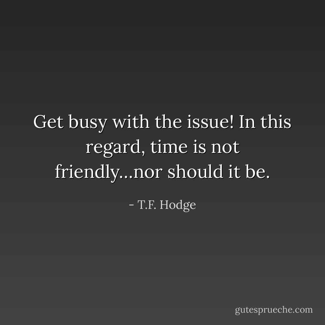 Get busy with the issue! In this regard, time is not friendly…nor should it be. - T.F. Hodge