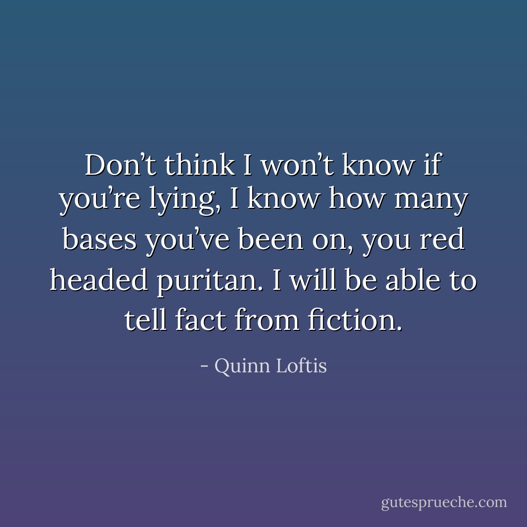 Don’t think I won’t know if you’re lying, I know how many bases you’ve been on, you red headed puritan. I will be able to tell fact from fiction. - Quinn Loftis