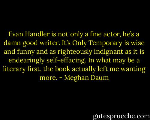 Evan Handler is not only a fine actor, he’s a damn good writer. It’s Only Temporary is wise and funny and as righteously indignant as it is endearingly self-effacing. In what may be a literary first, the book actually left me wanting more. - Meghan Daum