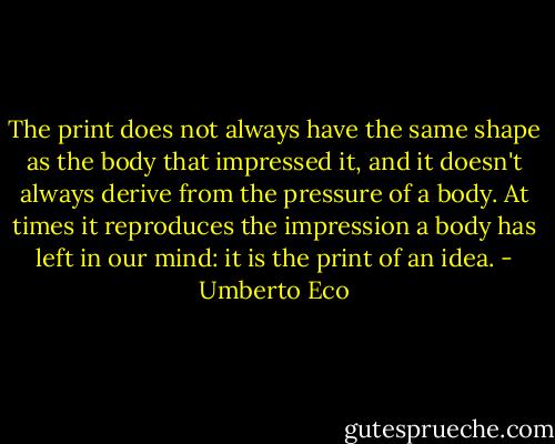 The print does not always have the same shape as the body that impressed it, and it doesn't always derive from the pressure of a body. At times it reproduces the impression a body has left in our mind: it is the print of an idea. - Umberto Eco