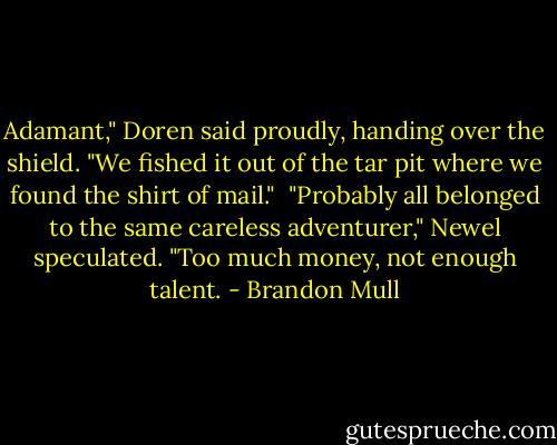 Adamant," Doren said proudly, handing over the shield. "We fished it out of the tar pit where we found the shirt of mail."<br /><br />"Probably all belonged to the same careless adventurer," Newel speculated. "Too much money, not enough talent. - Brandon Mull