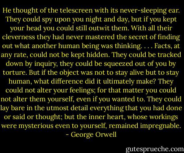 He thought of the telescreen with its never-sleeping ear. They could spy upon you night and day, but if you kept your head you could still outwit them. With all their cleverness they had never mastered the secret of finding out what another human being was thinking. . . . Facts, at any rate, could not be kept hidden. They could be tracked down by inquiry, they could be squeezed out of you by torture. But if the object was not to stay alive but to stay human, what difference did it ultimately make? They could not alter your feelings; for that matter you could not alter them yourself, even if you wanted to. They could lay bare in the utmost detail everything that you had done or said or thought; but the inner heart, whose workings were mysterious even to yourself, remained impregnable. - George Orwell