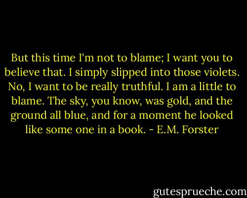 But this time I'm not to blame; I want you to believe that. I simply slipped into those violets. No, I want to be really truthful. I am a little to blame. The sky, you know, was gold, and the ground all blue, and for a moment he looked like some one in a book. - E.M. Forster