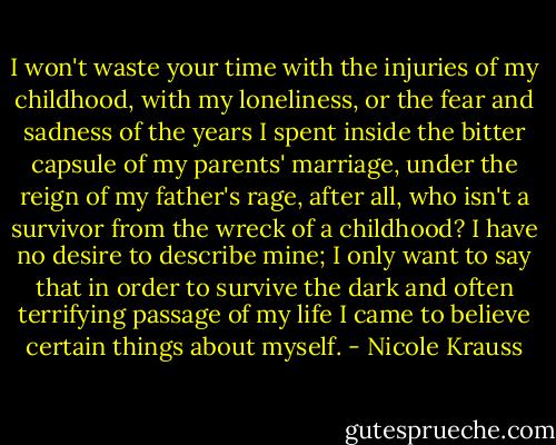 I won't waste your time with the injuries of my childhood, with my loneliness, or the fear and sadness of the years I spent inside the bitter capsule of my parents' marriage, under the reign of my father's rage, after all, who isn't a survivor from the wreck of a childhood? I have no desire to describe mine; I only want to say that in order to survive the dark and often terrifying passage of my life I came to believe certain things about myself. - Nicole Krauss