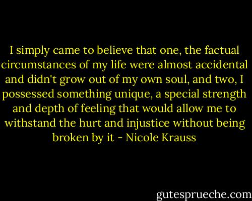 I simply came to believe that one, the factual circumstances of my life were almost accidental and didn't grow out of my own soul, and two, I possessed something unique, a special strength and depth of feeling that would allow me to withstand the hurt and injustice without being broken by it - Nicole Krauss