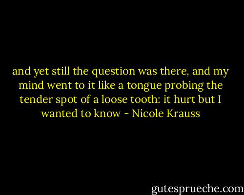 and yet still the question was there, and my mind went to it like a tongue probing the tender spot of a loose tooth: it hurt but I wanted to know - Nicole Krauss