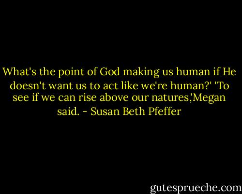 What's the point of God making us human if He doesn't want us to act like we're human?'<br />'To see if we can rise above our natures,'Megan said. - Susan Beth Pfeffer