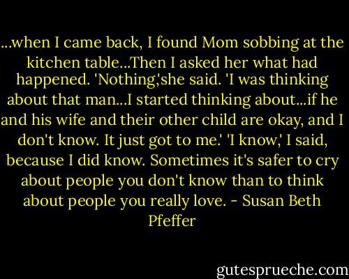 ...when I came back, I found Mom sobbing at the kitchen table...Then I asked her what had happened.<br />'Nothing,'she said. 'I was thinking about that man...I started thinking about...if he and his wife and their other child are okay, and I don't know. It just got to me.'<br />'I know,' I said, because I did know. Sometimes it's safer to cry about people you don't know than to think about people you really love. - Susan Beth Pfeffer