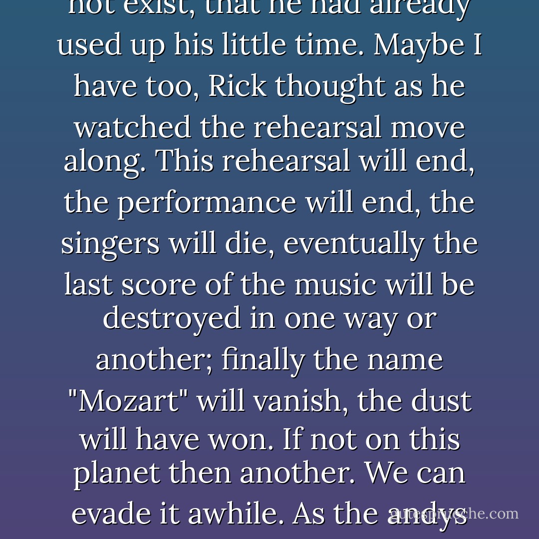 Too bad. And Mozart, not long after writing The Magic Flute, had died--in his thirties--of kidney disease. And had been buried in an unmarked pauper's grave.<br /><br />Thinking this, he wondered if Mozart had any intuition that the future did not exist, that he had already used up his little time. Maybe I have too, Rick thought as he watched the rehearsal move along. This rehearsal will end, the performance will end, the singers will die, eventually the last score of the music will be destroyed in one way or another; finally the name "Mozart" will vanish, the dust will have won. If not on this planet then another. We can evade it awhile. As the andys can evade me and exist a finite stretch longer. But I will get them or some other bounty hunter gets them. In a way, he realized, I'm part of the form-destroying process of entropy. - Philip K. Dick