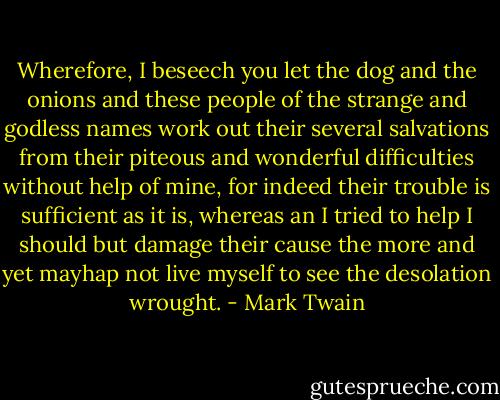 Wherefore, I beseech you let the dog and the onions and these people of the strange and godless names work out their several salvations from their piteous and wonderful difficulties without help of mine, for indeed their trouble is sufficient as it is, whereas an I tried to help I should but damage their cause the more and yet mayhap not live myself to see the desolation wrought. - Mark Twain