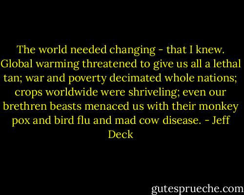 The world needed changing - that I knew. Global warming threatened to give us all a lethal tan; war and poverty decimated whole nations; crops worldwide were shriveling; even our brethren beasts menaced us with their monkey pox and bird flu and mad cow disease. - Jeff Deck