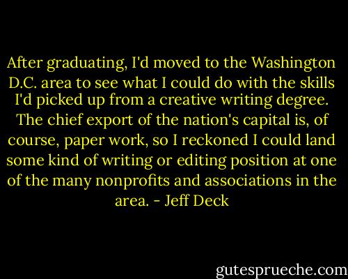 After graduating, I'd moved to the Washington D.C. area to see what I could do with the skills I'd picked up from a creative writing degree. The chief export of the nation's capital is, of course, paper work, so I reckoned I could land some kind of writing or editing position at one of the many nonprofits and associations in the area. - Jeff Deck