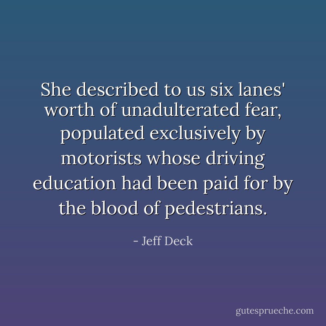She described to us six lanes' worth of unadulterated fear, populated exclusively by motorists whose driving education had been paid for by the blood of pedestrians. - Jeff Deck
