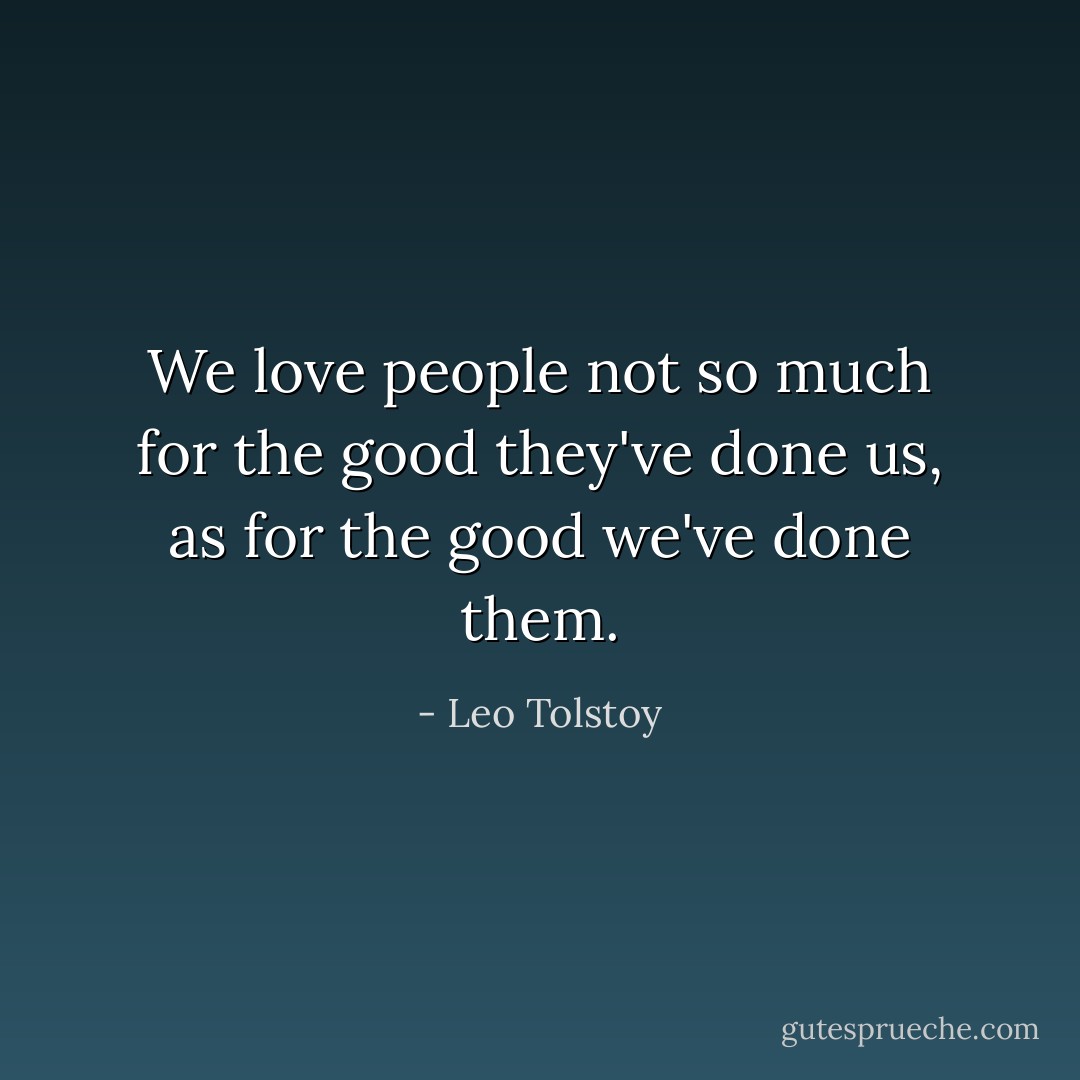 We love people not so much for the good they've done us, as for the good we've done them. - Leo Tolstoy