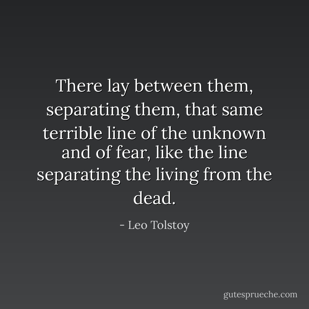 There lay between them, separating them, that same terrible line of the unknown and of fear, like the line separating the living from the dead. - Leo Tolstoy